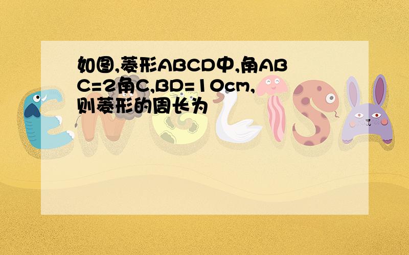 如图,菱形ABCD中,角ABC=2角C,BD=10cm,则菱形的周长为