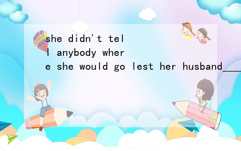 she didn't tell anybody where she would go lest her husband____her.A.find B.had found C.finds D.would find为什么是选A呢?Electronic computer must be made very small.Otherwise,it___impossbile for them to be put in a satellite.A.be B.is C.would be