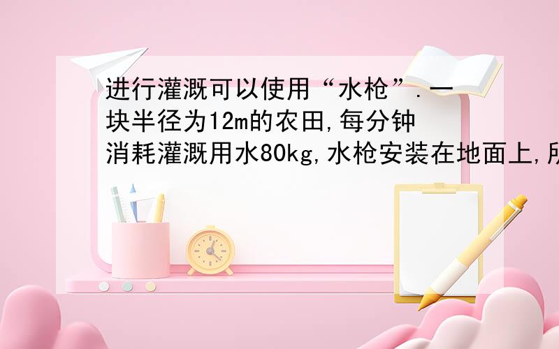 进行灌溉可以使用“水枪”.一块半径为12m的农田,每分钟消耗灌溉用水80kg,水枪安装在地面上,所用的水是从4m深的井里抽取出来的.则（1）计算把水从井里抽取上来所需的功率（2）设水皆以V0