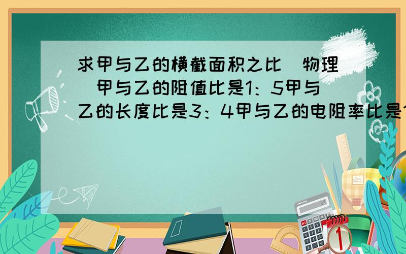 求甲与乙的横截面积之比（物理）甲与乙的阻值比是1：5甲与乙的长度比是3：4甲与乙的电阻率比是1：3求甲与乙的横截面积之比我今年上初二,请根据我的实际情况讲解