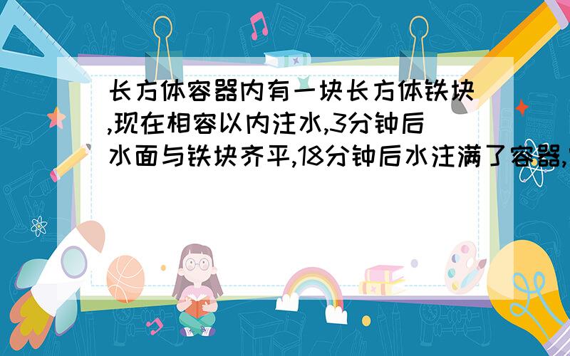 长方体容器内有一块长方体铁块,现在相容以内注水,3分钟后水面与铁块齐平,18分钟后水注满了容器,容器的体积是40立方分米,容器高5分米,铁块高2分米,铁块的面积?