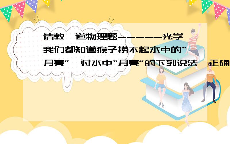 请教一道物理题-----光学我们都知道猴子捞不起水中的“月亮”,对水中“月亮”的下列说法,正确的是A 井水中的月亮是缩小的虚象； B 井水中的“月亮”到水面的距离大于井的深度；C 井水