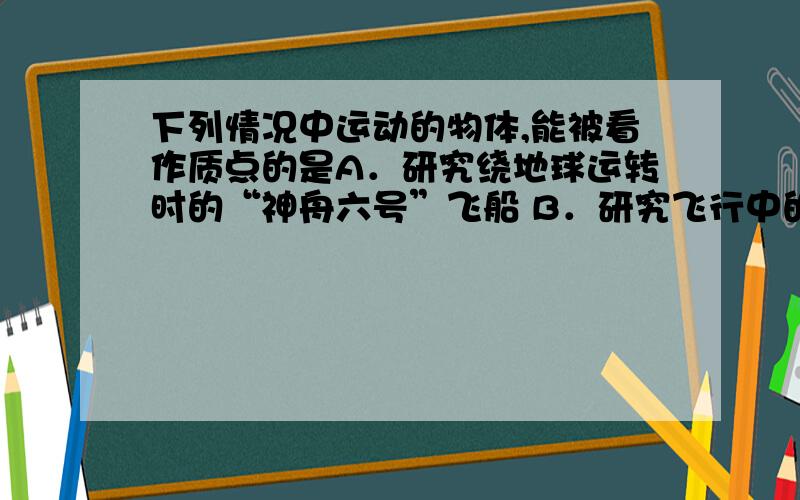 下列情况中运动的物体,能被看作质点的是A．研究绕地球运转时的“神舟六号”飞船 B．研究飞行中的直升飞机上的螺旋桨C．沿地面翻滚前进的体操运动员 D．研究火车过南京长江大桥所用的