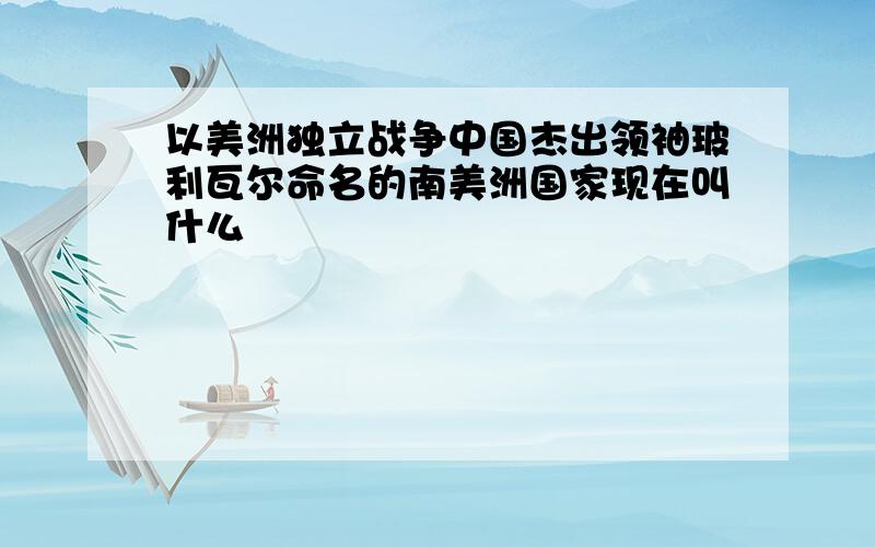 以美洲独立战争中国杰出领袖玻利瓦尔命名的南美洲国家现在叫什么