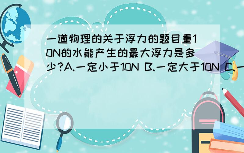 一道物理的关于浮力的题目重10N的水能产生的最大浮力是多少?A.一定小于10N B.一定大于10N C.一定等于10N D.可能大于10N我是觉得物体能排开水的体积都只有10N,产生的浮力是不可能大于10N的.就