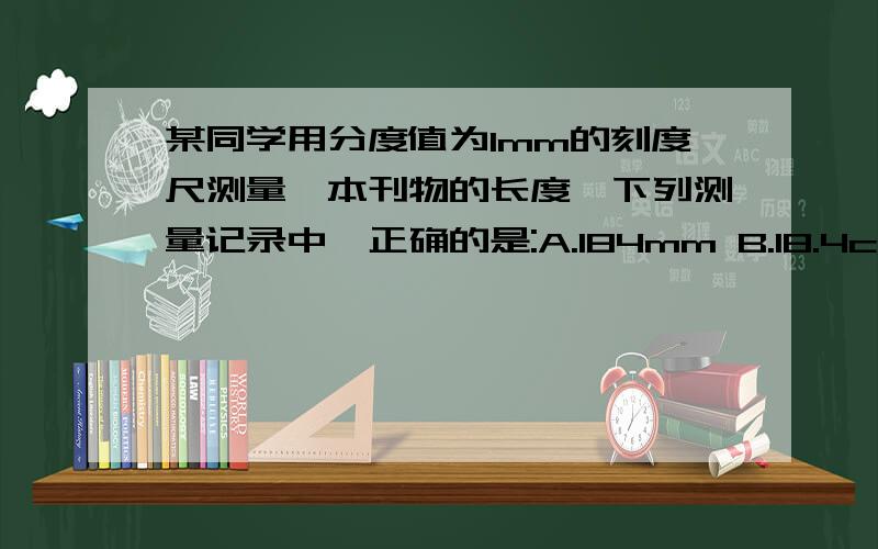 某同学用分度值为1mm的刻度尺测量一本刊物的长度,下列测量记录中,正确的是:A.184mm B.18.4cm C.1.84dm D.184.0mm