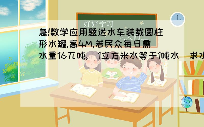 急!数学应用题送水车装载圆柱形水罐,高4M,若民众每日需水量16兀吨,(1立方米水等于1吨水)求水罐半径?