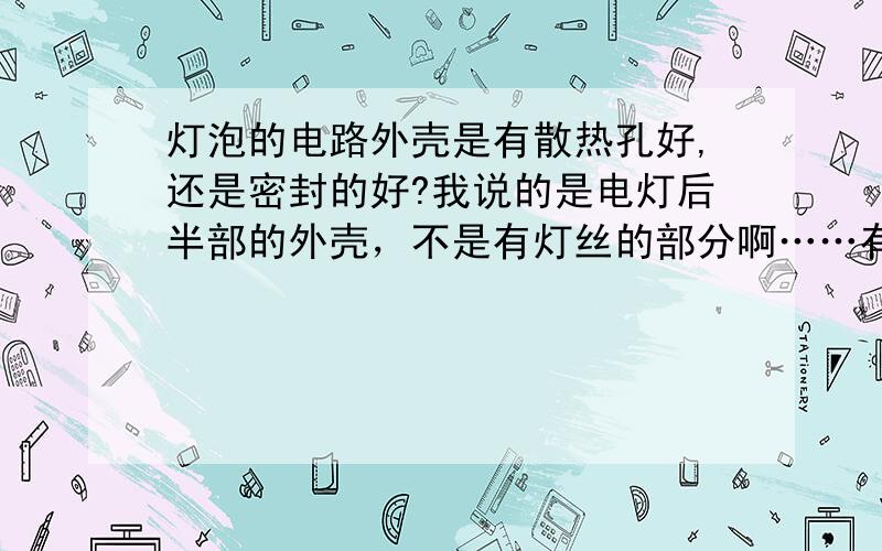 灯泡的电路外壳是有散热孔好,还是密封的好?我说的是电灯后半部的外壳，不是有灯丝的部分啊……有灯丝的部分当然是在密封的玻璃内。