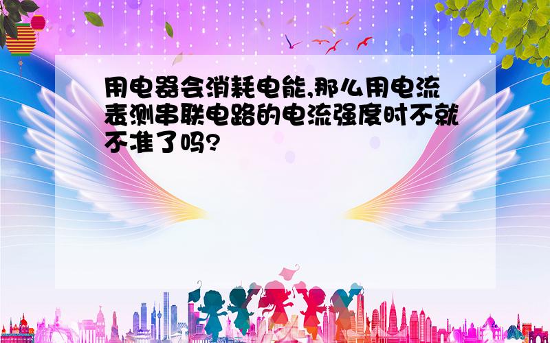 用电器会消耗电能,那么用电流表测串联电路的电流强度时不就不准了吗?