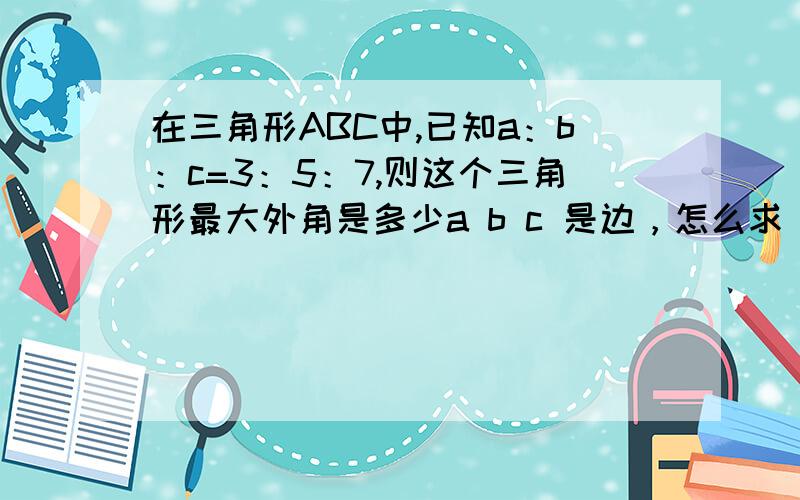 在三角形ABC中,已知a：b：c=3：5：7,则这个三角形最大外角是多少a b c 是边，怎么求，公式或计算的步骤给我下。谢谢啦！ 谁能给个准确的答案````` 是30度、60度、90度还是120度？ 但是题上说ab