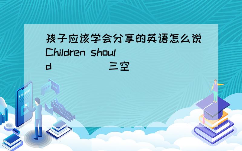 孩子应该学会分享的英语怎么说Children should_ _ _（三空）