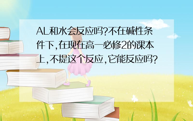 AL和水会反应吗?不在碱性条件下,在现在高一必修2的课本上,不提这个反应,它能反应吗?