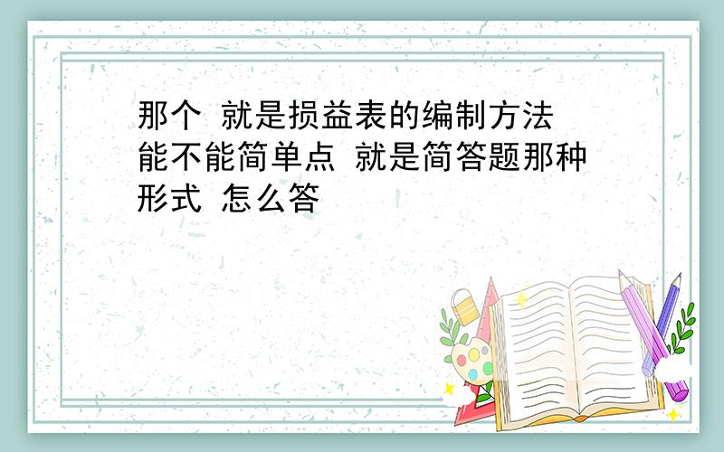 那个 就是损益表的编制方法 能不能简单点 就是简答题那种形式 怎么答