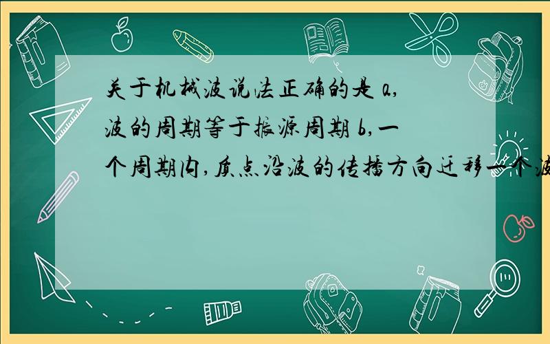 关于机械波说法正确的是 a,波的周期等于振源周期 b,一个周期内,质点沿波的传播方向迁移一个波长 c,振源振动的速度就是波传播速度 d,不同频率的声波在水中传播速度不同