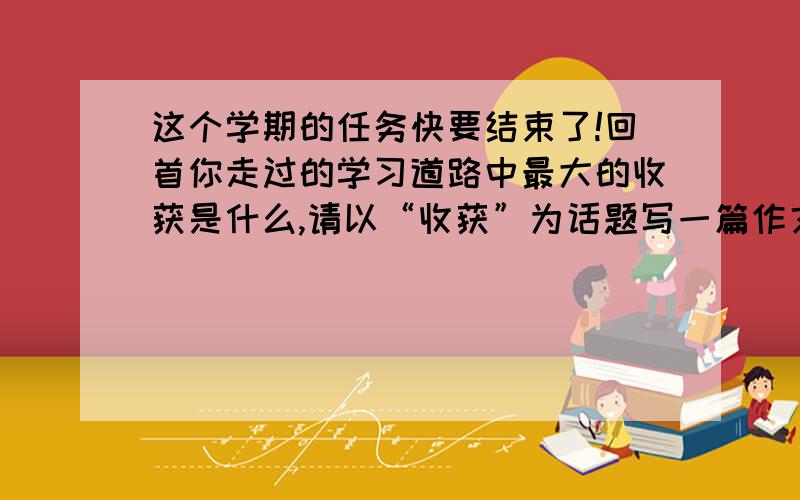 这个学期的任务快要结束了!回首你走过的学习道路中最大的收获是什么,请以“收获”为话题写一篇作文,...这个学期的任务快要结束了!回首你走过的学习道路中最大的收获是什么,请以“收