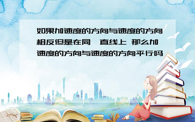 如果加速度的方向与速度的方向相反但是在同一直线上 那么加速度的方向与速度的方向平行吗