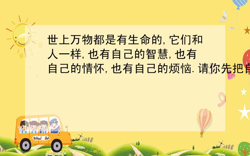 世上万物都是有生命的,它们和人一样,也有自己的智慧,也有自己的情怀,也有自己的烦恼.请你先把自己想象成大自然中的一员,然后在想人类叙述心中不为人知的烦恼吧.