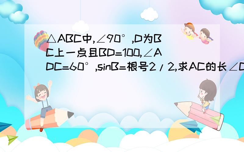 △ABC中,∠90°,D为BC上一点且BD=100,∠ADC=60°,sinB=根号2/2,求AC的长∠C=90°