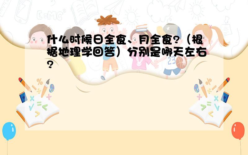 什么时候日全食、月全食?（根据地理学回答）分别是哪天左右?