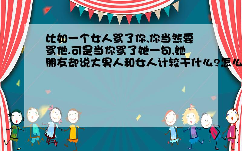 比如一个女人骂了你,你当然要骂他.可是当你骂了她一句,她朋友却说大男人和女人计较干什么?怎么反驳这句话?反驳我者,不可能被采纳.