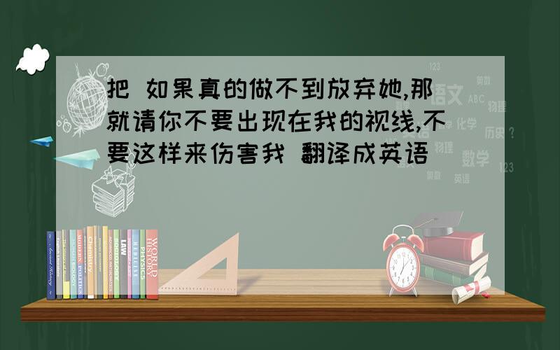 把 如果真的做不到放弃她,那就请你不要出现在我的视线,不要这样来伤害我 翻译成英语