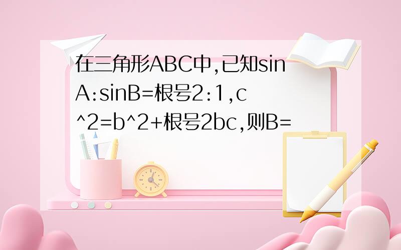 在三角形ABC中,已知sinA:sinB=根号2:1,c^2=b^2+根号2bc,则B=