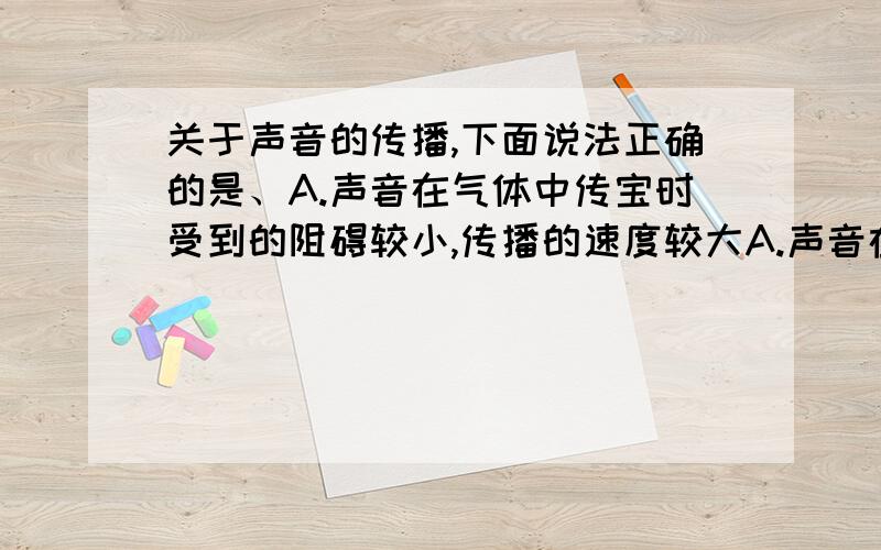 关于声音的传播,下面说法正确的是、A.声音在气体中传宝时受到的阻碍较小,传播的速度较大A.声音在气体中传宝时受到的阻碍较小,传播的速度较大B.固体、液体和气体都能传播声音,而且传播