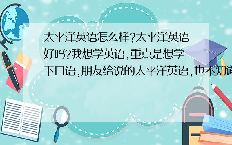 太平洋英语怎么样?太平洋英语好吗?我想学英语,重点是想学下口语,朋友给说的太平洋英语,也不知道倒地如何.