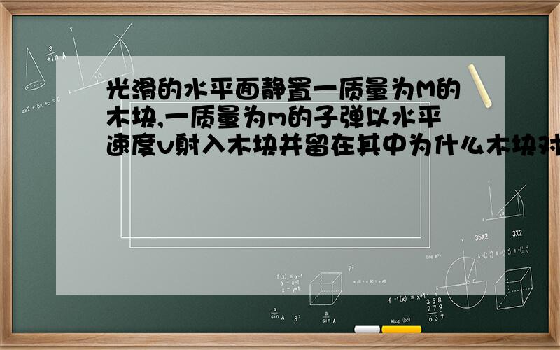 光滑的水平面静置一质量为M的木块,一质量为m的子弹以水平速度v射入木块并留在其中为什么木块对做的功等于木块获得的内能（不是会摩擦生热吗?）.为什么不能说对木块做的功等于子弹所