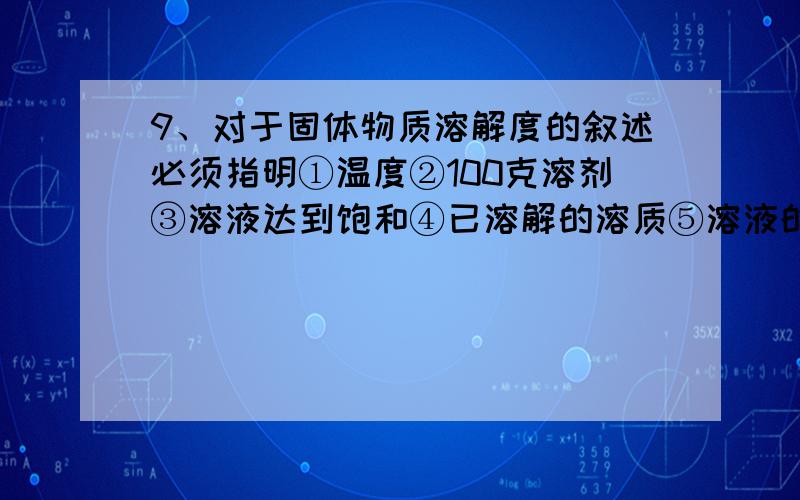 9、对于固体物质溶解度的叙述必须指明①温度②100克溶剂③溶液达到饱和④已溶解的溶质⑤溶液的质量A．①②③④ B．②③⑤ C．①②⑤ D．①②③⑤10、把400g质量分数为20%的食盐水稀释成