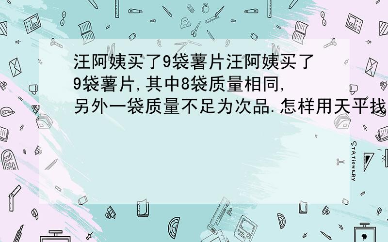 汪阿姨买了9袋薯片汪阿姨买了9袋薯片,其中8袋质量相同,另外一袋质量不足为次品.怎样用天平找出这袋薯片?