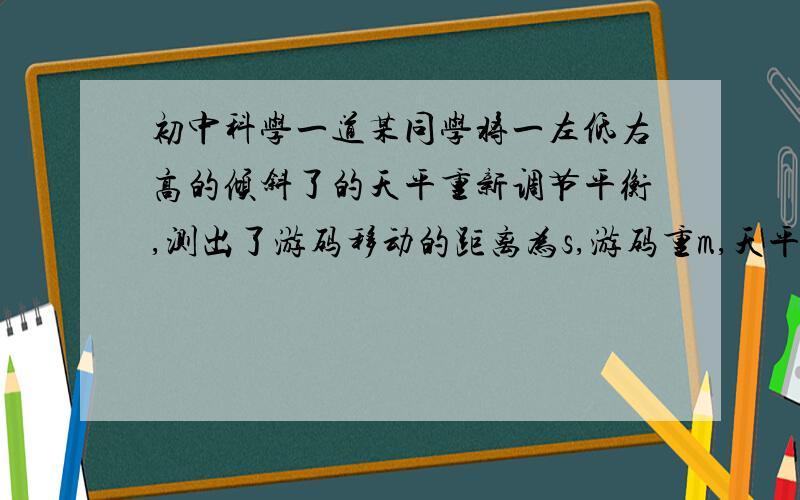 初中科学一道某同学将一左低右高的倾斜了的天平重新调节平衡,测出了游码移动的距离为s,游码重m,天平臂长l,则天平原来两边的质量差为?