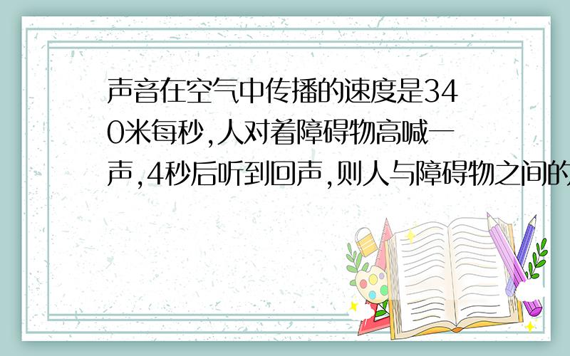 声音在空气中传播的速度是340米每秒,人对着障碍物高喊一声,4秒后听到回声,则人与障碍物之间的距离是