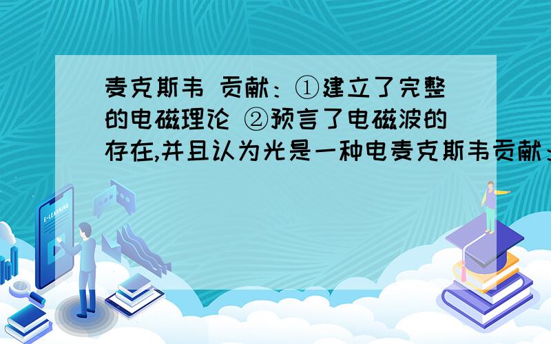 麦克斯韦 贡献：①建立了完整的电磁理论 ②预言了电磁波的存在,并且认为光是一种电麦克斯韦贡献：①建立了完整的电磁理论②预言了电磁波的存在,并且认为光是一种电磁波（赫兹通过实