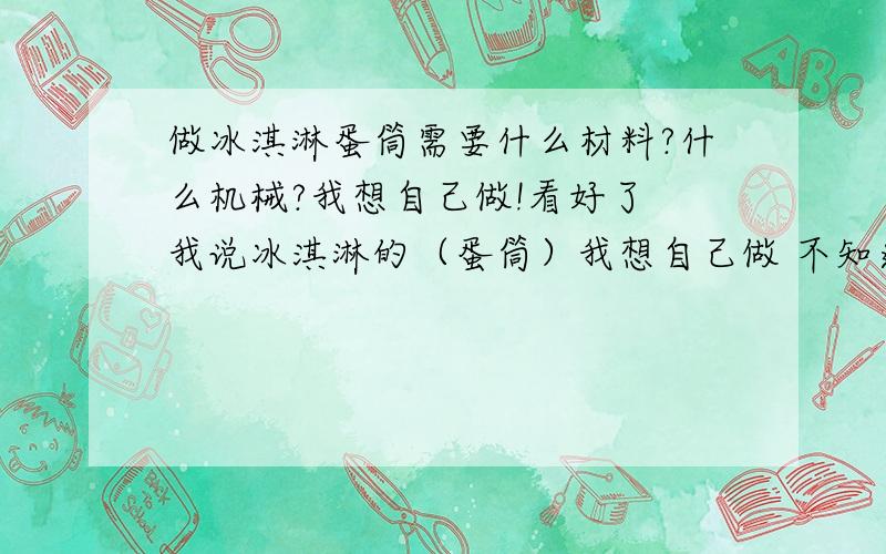 做冰淇淋蛋筒需要什么材料?什么机械?我想自己做!看好了 我说冰淇淋的（蛋筒）我想自己做 不知道需要什么.要推荐给我推荐个机械厂也行啊.