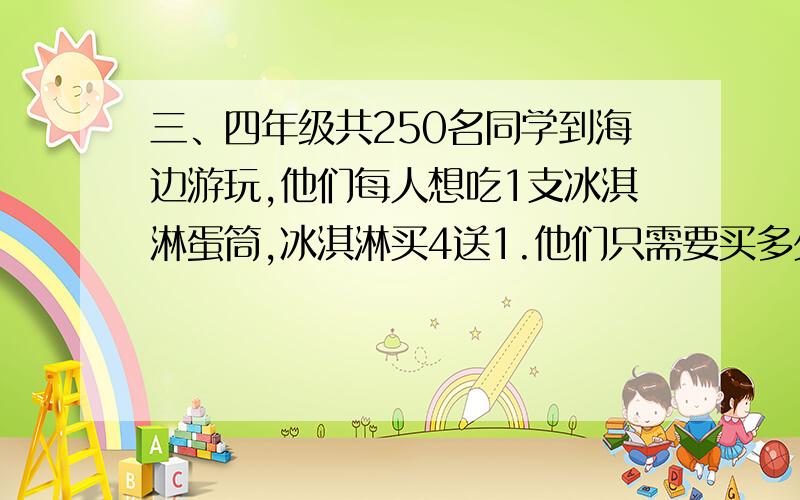 三、四年级共250名同学到海边游玩,他们每人想吃1支冰淇淋蛋筒,冰淇淋买4送1.他们只需要买多少支?