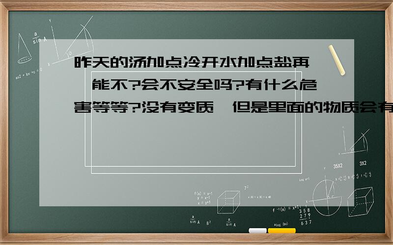 昨天的汤加点冷开水加点盐再煲,能不?会不安全吗?有什么危害等等?没有变质,但是里面的物质会有什么变化吗?好象开水开了不能再烧一样?