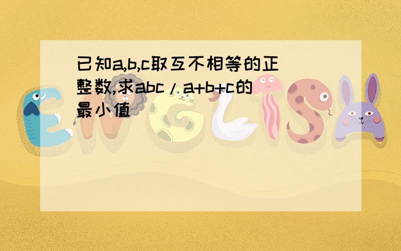 已知a,b,c取互不相等的正整数,求abc/a+b+c的最小值