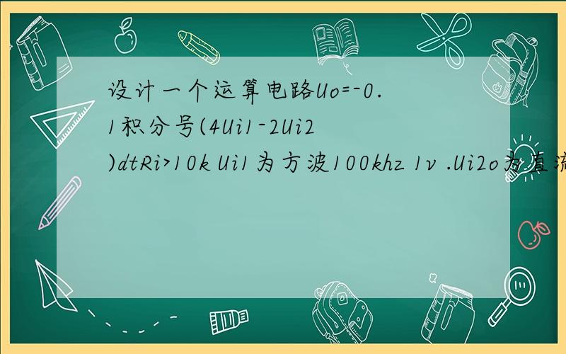 设计一个运算电路Uo=-0.1积分号(4Ui1-2Ui2)dtRi>10k Ui1为方波100khz 1v .Ui2o为直流 1v.各级输出失调电压Uso