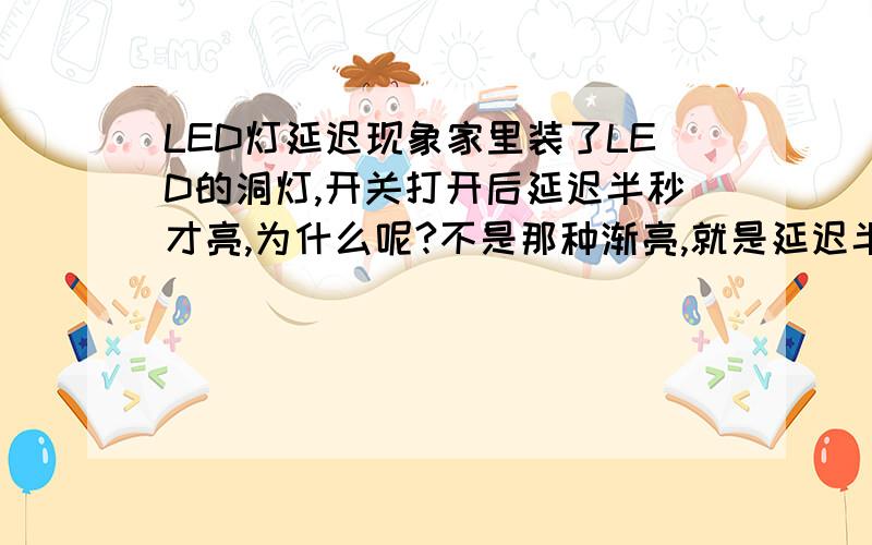 LED灯延迟现象家里装了LED的洞灯,开关打开后延迟半秒才亮,为什么呢?不是那种渐亮,就是延迟半秒后直接亮起来了