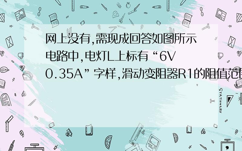 网上没有,需现成回答如图所示电路中,电灯L上标有“6V 0.35A”字样,滑动变阻器R1的阻值范围是0～36Ω,电阻R2的阻值是30Ω,电流表的是量程是0.6A．（1）当开关S1断开、S2闭合,变阻器接入电路的电