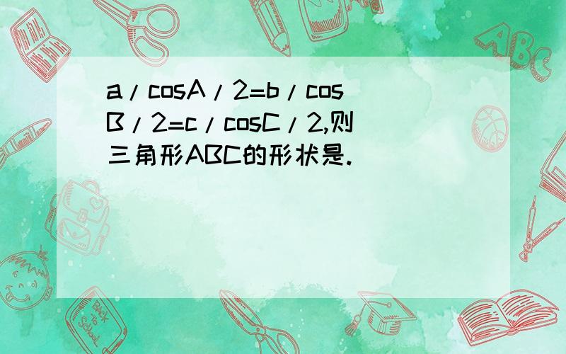 a/cosA/2=b/cosB/2=c/cosC/2,则三角形ABC的形状是.