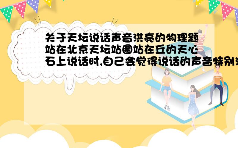 关于天坛说话声音洪亮的物理题站在北京天坛站圜站在丘的天心石上说话时,自己会觉得说话的声音特别洪亮,而站在天心石以外的其他人听起来却没有这种感觉,这是为什么?