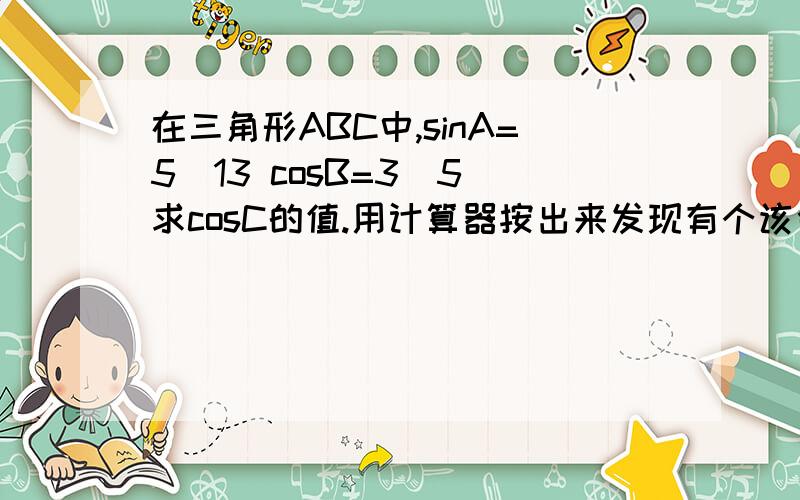 在三角形ABC中,sinA=5\13 cosB=3\5 求cosC的值.用计算器按出来发现有个该舍去最终答案是多少？