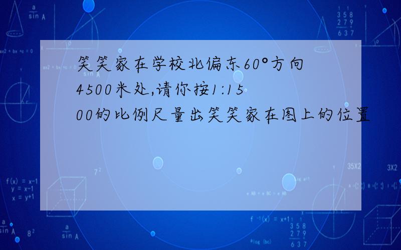 笑笑家在学校北偏东60°方向4500米处,请你按1:1500的比例尺量出笑笑家在图上的位置