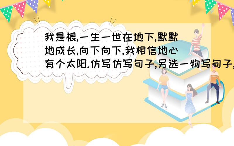 我是根,一生一世在地下,默默地成长,向下向下.我相信地心有个太阳.仿写仿写句子,另选一物写句子,意思要完整,没句字数不一定与原句相同!