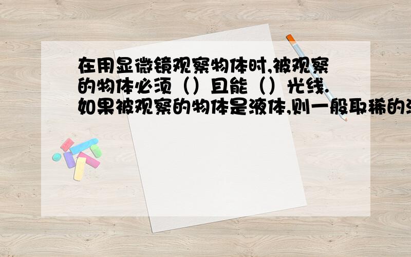 在用显微镜观察物体时,被观察的物体必须（）且能（）光线.如果被观察的物体是液体,则一般取稀的液体滴在载玻片上后,（）,然后进行观察.