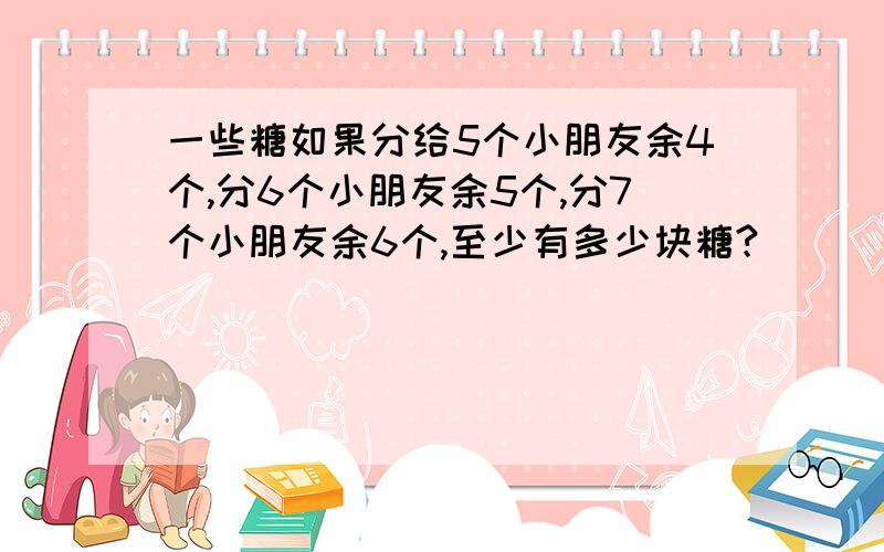 一些糖如果分给5个小朋友余4个,分6个小朋友余5个,分7个小朋友余6个,至少有多少块糖?