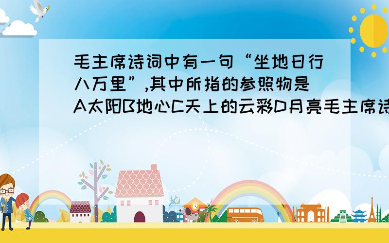 毛主席诗词中有一句“坐地日行八万里”,其中所指的参照物是A太阳B地心C天上的云彩D月亮毛主席诗词中有一句“坐地日行八万里”,其中所指的参照物是A太阳B地心C天上的云彩D月亮个人觉得