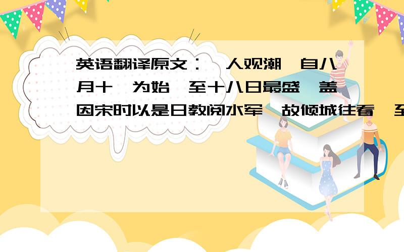 英语翻译原文：郡人观潮,自八月十一为始,至十八日最盛,盖因宋时以是日教阅水军,故倾城往看,至今犹以十八日为名,非谓江潮大于是日也.是日,郡守以牲醴致祭於潮神,而郡人士女云集,僦倩幕